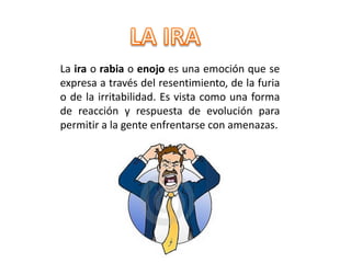 La ira o rabia o enojo es una emoción que se
expresa a través del resentimiento, de la furia
o de la irritabilidad. Es vista como una forma
de reacción y respuesta de evolución para
permitir a la gente enfrentarse con amenazas.
 