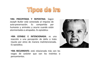 IRA PRECIPITADA Y REPENTINA: Según
Joseph Butler está conectada al impulso de
auto-preservación. Es compartida por
humanos y animales y ocurre cuando están
atormentados o atrapados. Es episódica-
IRA ESTABLE E INTENCIONADA: es una
reacción a una percepción de daño o trato
injusto por otros de manera malintencionada.
Es episódica.
IRA RECURRENTE: está relacionada más con los
rasgos de carácter que con los instintos o
pensamientos.
 