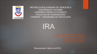 REPÚBLICA BOLIVARIANA DE VENEZUELA
UNIVERSIDAD YACAMBÚ
VICERRECTORADO ACADÉMICO
FACULTAD DE HUMANIDADES
CARRERA – PROGRAMA DE PSICOLOGÍA
PROFESOR(A): XIOMARA RODRÍGUEZ
ASIGNATURA: FISIOLOGÍA Y CONDUCTA
RIVAS GONZÁLEZ, ALYNELL
EXPEDIENTE: HPS-172-00300V
SECCIÓN: ED01D0V 2018-1
IRA
Barquisimeto, Marzo de 2018
 