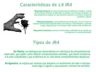 Respuesta Corporal, el cuerpo de activa para la defensa o el ataque, nuestro
ritmo cardiaco aumenta, la respiración se acelera, los músculos se tensan y el
flujo sanguíneo se dispara (Lo que llamamos calentura), se entra en estado de
excitación y alarma.
Respuesta Cognitiva, como percibimos las situaciones, van en función de
nuestros sentimientos interpretándolas como abusos, mal entendidos, injusticias
o algún obstáculo que no nos deja cumplir nuestra meta, sentimos ira.
Respuesta Conductual, estamos condicionados a defendernos de aquello que
se interpone en nuestros propósitos,
Ira Pasiva, se distingue por desarrollarse en individuos de comportamiento
reservado, que saben como realizar manipulaciones mentales, que tienen tendencia
a la auto culpabilidad y que evidencia en su vida diaria comportamientos obsesivos.
Ira Agresiva, se origina por motivos que disparan un sentimiento de odio o rechazo
hacia algo o alguien y que parecen vulnerar los sentidos.
 