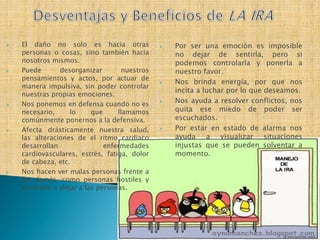  El daño no solo es hacia otras
personas o cosas, sino también hacia
nosotros mismos.
 Puede desorganizar nuestros
pensamientos y actos, por actuar de
manera impulsiva, sin poder controlar
nuestras propias emociones.
 Nos ponemos en defensa cuando no es
necesario, lo que llamamos
comúnmente ponernos a la defensiva.
 Afecta drásticamente nuestra salud,
las alteraciones de el ritmo cardiaco
desarrollan enfermedades
cardiovasculares, estrés, fatiga, dolor
de cabeza, etc.
 Nos hacen ver malas personas frente a
los demás, como personas hostiles y
se tiende a alejar a las personas.
 Por ser una emoción es imposible
no dejar de sentirla, pero si
podemos controlarla y ponerla a
nuestro favor.
 Nos brinda energía, por que nos
incita a luchar por lo que deseamos.
 Nos ayuda a resolver conflictos, nos
quita ese miedo de poder ser
escuchados.
 Por estar en estado de alarma nos
ayuda a visualizar situaciones
injustas que se pueden solventar a
momento.
 