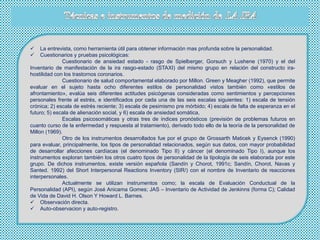  La entrevista, como herramienta útil para obtener información mas profunda sobre la personalidad.
 Cuestionarios y pruebas psicológicas:
Cuestionario de ansiedad estado - rasgo de Spielberger, Gorsuch y Lushene (1970) y el del
Inventario de manifestación de la ira rasgo-estado (STAXI) del mismo grupo en relación del constructo ira-
hostilidad con los trastornos coronarios.
Cuestionario de salud comportamental elaborado por Millon. Green y Meagher (1992), que permite
evaluar en el sujeto hasta ocho diferentes estilos de personalidad vistos también como «estilos de
afrontamiento», evalúa seis diferentes actitudes psicógenas consideradas como sentimientos y percepciones
personales frente al estrés, e identificados por cada una de las seis escalas siguientes: 1) escala de tensión
crónica; 2) escala de estrés reciente; 3) escala de pesimismo pre mórbido; 4) escala de falta de esperanza en el
futuro; 5) escala de alienación social, y 6) escala de ansiedad somática,
Escalas psicosomáticas y otras tres de índices pronósticos (previsión de problemas futuros en
cuanto curso de la enfermedad y respuesta al tratamiento), derivado todo ello de la teoría de la personalidad de
Millon (1969).
Otro de los instrumentos desarrollados fue por el grupo de Grossarth Maticek y Eysenck (1990)
para evaluar, principalmente, los tipos de personalidad relacionados, según sus datos, con mayor probabilidad
de desarrollar afecciones cardíacas (el denominado Tipo II) y cáncer (el denominado Tipo I), aunque los
instrumentos exploran también los otros cuatro tipos de personalidad de la tipología de seis elaborada por este
grupo. De dichos instrumentos, existe versión española (Sandín y Chorot, 1991c; Sandín, Chorot, Navas y
Santed. 1992) del Short Interpersonal Reactions Inventory (SIR/) con el nombre de Inventario de reacciones
interpersonales.
Actualmente se utilizan instrumentos como; la escala de Evaluación Conductual de la
Personalidad (API), según José Anicama Gomes; JAS – Inventario de Actividad de Jenkinns (forma C); Calidad
de Vida de David H. Olson Y Howard L. Barnes.
 Observación directa.
 Auto-observacion y auto-registro.
 
