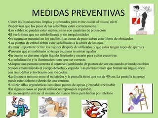 MEDIDAS PREVENTIVAS
•Tener las instalaciones limpias y ordenadas para evitar caídas al mismo nivel.
•Supervisar que los picos de las alfombras estén correctamente.
•Los cables no pueden estar sueltos, si no con canaletas de protección
•El suelo tiene que ser antideslizante y sin irregularidades
•No acumular material en los pasillos. Las zonas de paso deben estar libres de obstáculos
•Las puertas de cristal deben estar señalizadas a la altura de los ojos
•Es muy importante cerrar los cajones después de utilizarlos y que éstos tengan topes de apertura
•Procurar que el mobiliario no tenga esquinas ni aristas agudas
•En cuanto se derrame algún líquido limpiarlo y secarlo para evitar escurrirse.
•La señalización y la iluminación tiene que ser correcta
•Adoptar una postura correcta al sentarse (cambiando de postura de vez en cuando evitando cambios
bruscos) manteniendo el cuerpo derecho y erguido. Las piernas tienen que formar un ángulo recto
con las rodillas y los brazos con los codos.
•La distancia mínima entra el trabajador y la pantalla tiene que ser de 40 cm. La pantalla tampoco
puede estar delante o detrás de una ventana.
•Utilizar sillas ergonómicas con cinco puntos de apoyo y respaldo reclinable
•En algunos casos se puede utilizar un reposapiés regulable.
•Es aconsejable utilizar el sistema de manos libres para hablar por teléfono
 