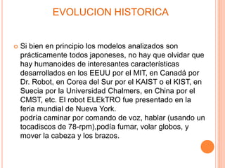 EVOLUCION HISTORICA
 Si bien en principio los modelos analizados son
prácticamente todos japoneses, no hay que olvidar que
hay humanoides de interesantes características
desarrollados en los EEUU por el MIT, en Canadá por
Dr. Robot, en Corea del Sur por el KAIST o el KIST, en
Suecia por la Universidad Chalmers, en China por el
CMST, etc. El robot ELEkTRO fue presentado en la
feria mundial de Nueva York.
podría caminar por comando de voz, hablar (usando un
tocadiscos de 78-rpm),podía fumar, volar globos, y
mover la cabeza y los brazos.
 