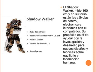  El Shadow
Walker, mide 160
cm y en su torso
están las válvulas
de control,
electrónica e
interfaces con el
computador. Su
propósito es el de
ayudar con la
investigación y
desarrollo para
nuevos diseños y
técnicas sobre
equilibrio y
locomoción
humana.
 