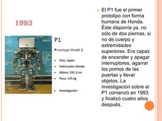  El P1 fue el primer
prototipo con forma
humana de Honda.
Éste disponía ya, no
sólo de dos piernas, si
no de cuerpo y
extremidades
superiores. Era capaz
de encender y apagar
interruptores, agarrar
los pomos de las
puertas y llevar
objetos. La
investigación sobre el
P1 comenzó en 1993
y finalizó cuatro años
después.
 