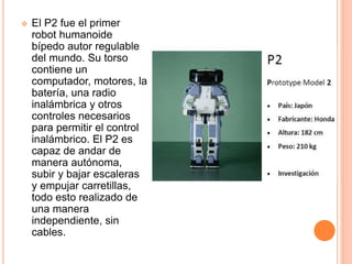 El P2 fue el primer
robot humanoide
bípedo autor regulable
del mundo. Su torso
contiene un
computador, motores, la
batería, una radio
inalámbrica y otros
controles necesarios
para permitir el control
inalámbrico. El P2 es
capaz de andar de
manera autónoma,
subir y bajar escaleras
y empujar carretillas,
todo esto realizado de
una manera
independiente, sin
cables.
 