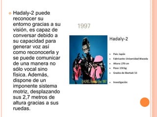  Hadaly-2 puede
reconocer su
entorno gracias a su
visión, es capaz de
conversar debido a
su capacidad para
generar voz así
como reconocerla y
se puede comunicar
de una manera no
sólo vocal sino
física. Además,
dispone de un
imponente sistema
motriz, desplazando
sus 2,7 metros de
altura gracias a sus
ruedas.
 