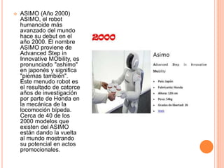 ASIMO (Año 2000)
ASIMO, el robot
humanoide más
avanzado del mundo
hace su debut en el
año 2000. El nombre
ASIMO proviene de
Advanced Step in
Innovative MObility, es
pronunciado "ashimo"
en japonés y significa
"piernas también".
Este menudo robot es
el resultado de catorce
años de investigación
por parte de Honda en
la mecánica de la
locomoción bípeda.
Cerca de 40 de los
2000 modelos que
existen del ASIMO
están dando la vuelta
al mundo mostrando
su potencial en actos
promocionales.
 