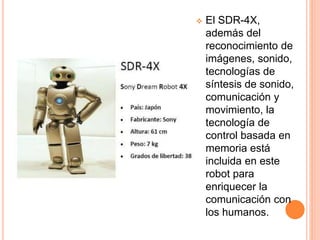  El SDR-4X,
además del
reconocimiento de
imágenes, sonido,
tecnologías de
síntesis de sonido,
comunicación y
movimiento, la
tecnología de
control basada en
memoria está
incluida en este
robot para
enriquecer la
comunicación con
los humanos.
 