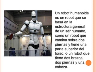 Un robot humanoide
es un robot que se
basa en la
estructura general
de un ser humano,
como un robot que
camina sobre dos
piernas y tiene una
parte superior del
torso, o un robot que
tiene dos brazos,
dos piernas y una
cabeza.
 