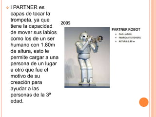  l PARTNER es
capas de tocar la
trompeta, ya que
tiene la capacidad
de mover sus labios
como los de un ser
humano con 1.80m
de altura, esto le
permite cargar a una
persona de un lugar
a otro que fue el
motivo de su
creación para
ayudar a las
personas de la 3ª
edad.
 