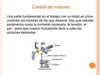 Control de motores
Una parte fundamental en el trabajo con un robot es cómo
controlar los motores de los que dispone. Hay que calcular
parámetros como la corriente necesaria, la tensión, el
par…para que nuestro humanoide lleve a cabo las
acciones deseadas.
 