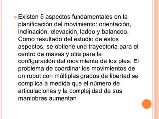 Existen 5 aspectos fundamentales en la
planificación del movimiento: orientación,
inclinación, elevación, ladeo y balanceo.
Como resultado del estudio de estos
aspectos, se obtiene una trayectoria para el
centro de masas y otra para la
configuración del movimiento de los pies. El
problema de coordinar los movimientos de
un robot con múltiples grados de libertad se
complica a medida que el número de
articulaciones y la complejidad de sus
maniobras aumentan
 