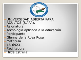  UNIVERSIDAD ABIERTA PARA
ADULTOS (UAPA).
 Asignatura
 Tecnología aplicada a la educación
 Participante
 Glenny de la Rosa Rosa
 Matricula
 16-6923
 Facilitadora
 Hilda Estrella.
 