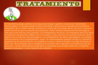 El tratamiento puede conllevar una mezcla de terapia cognitivo-conductual y tratamiento
farmacológico. La terapia puede ayudar al paciente a reconocer los impulsos para facilitar la
adquisición de un mayor nivel de conciencia y control de los accesos de ira, así como a tratar el
estrés emocional que acompaña estos episodios. Existen diversos tratamientos farmacológicos
indicados para este tipo de pacientes. Los antidepresivos tricíclicos y los inhibidores selectivos de la
recaptación de serotonina (ISRS) como la fluoxetina, la fluvoxamina y la sertralina parecen aliviar
algunos de los síntomas psicopatológicos. Los estabilizadores de ánimo gabaérgicos y las drogas
anticonvulsivas como la gabapentina, el litio y la carbamazepina parecen ayudar a controlar la
aparición de los accesos de ira. Los ansiolíticos ayudan a aliviar la tensión y pueden favorecer la
reducción de los ataques de ira mediante el incremento de la tolerancia a los estímulos que los
provocan, y están especialmente indicados en pacientes que también sufren de un trastorno
obsesivo-compulsivo, u otros trastornos de ansiedad.
 
