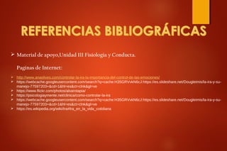  Material de apoyo,Unidad III Fisiologia y Conducta.
Paginas de Internet:
 http://www.anaolives.com/controlar-la-ira-la-importancia-del-control-de-las-emociones/
 https://webcache.googleusercontent.com/search?q=cache:H35GRVvkN6cJ:https://es.slideshare.net/Dougleimis/la-ira-y-su-
manejo-77597203+&cd=1&hl=es&ct=clnk&gl=ve
 https://www.flickr.com/photos/alvarotapia/
 https://psicologiaymente.net/clinica/como-controlar-la-ira
 https://webcache.googleusercontent.com/search?q=cache:H35GRVvkN6cJ:https://es.slideshare.net/Dougleimis/la-ira-y-su-
manejo-77597203+&cd=1&hl=es&ct=clnk&gl=ve
 https://es.wikipedia.org/wiki/Ira#Ira_en_la_vida_cotidiana
 