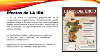 La ira se vuelve el sentimiento predominante en el
comportamiento, cognitivamente, y fisiológicamente cuando
una persona hace la decisión consciente de tomar acción para
detener inmediatamente el comportamiento amenazante de
otra fuerza externa. La ira puede tener muchas consecuencias
físicas y mentales.
Los efectos físicos de la ira incluyen aumento del ritmo
cardíaco, de la presión sanguínea y de los niveles de
adrenalina y noradrenalina.
Algunos ven la ira como parte de la respuesta cerebral de
atacar o huir de una amenaza o daño percibidos.
Efectos de LA IRA
 