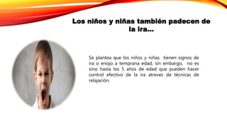 Los niños y niñas también padecen de
la ira…
Se plantea que los niños y niñas tienen signos de
ira o enojo a temprana edad, sin embargo, no es
sino hasta los 5 años de edad que pueden hacer
control efectivo de la ira atreves de técnicas de
relajación.
 