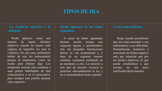 TIPOS DE IRA
La conducta agresiva y la
violencia:
Puede aparecer como una
manera de lograr distintos
objetivos cuando no hemos sido
capaces de lograrlos sin usar la
violencia. En este caso, podríamos
hablar de una ira instrumental,
porque la empleamos como un
medio para obtener algo. Los
terapeutas asocian esta conducta a
unas pobres habilidades de tipo
comunicativo o en el autocontrol,
pero siempre será posible mejorar
estos aspectos.
Puede aparecer la ira como
explosión:
A causa de haber aguantado
durante mucho tiempo una
situación injusta o perturbadora.
Así, las pequeñas frustraciones
diarias se van acumulando y, a
base de no expresar nuestro
malestar, acabamos estallando en
un momento u otro. La solución a
este tipo de círculos viciosos es
gestionar adecuadamente la ira, y
no ir acumulándola hasta explotar.
La ira como defensa:
Surge cuando percibimos
que nos están atacando o nos
enfrentamos a una dificultad.
Normalmente, tendemos a
reaccionar de forma negativa
más por intuición que por
los hechos objetivos, lo que
puede conducirnos a que
nuestra ira sea poco
justificada objetivamente.
 