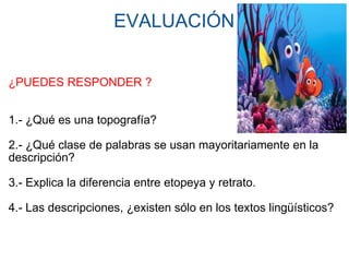 EVALUACIÓN     ¿PUEDES RESPONDER ?     1.- ¿Qué es una topografía? 2.- ¿Qué clase de palabras se usan mayoritariamente en la descripción? 3.- Explica la diferencia entre etopeya y retrato.   4.- Las descripciones, ¿existen sólo en los textos lingüísticos? 