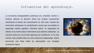 Influencias del aprendizaje.
La emociones desagradables poderosas (ira, ansiedad, tensión o
tristeza) desvían la atención hacia sus propias ocupaciones
interfiriendo el intento de concentración en otra cosa. Cuando las
emociones entorpecen la concentración ocurre que se paraliza la
capacidad mental cognitiva “memoria activa”, la capacidad de
retener en la mente toda la información que estamos realizando. La
memoria activa es una función ejecutiva por excelencia en la vida
mental, hace posible todos los otros esfuerzos intelectuales, desde
pronunciar una frase hasta de desempeñar una compleja
proposición lógica.
www.binasss.sa.cr/bibliotecas/bhp/aprendiemociones.doc
 