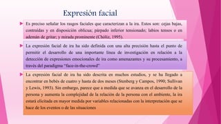 Expresión facial
 Es preciso señalar los rasgos faciales que caracterizan a la ira. Estos son: cejas bajas,
contraídas y en disposición oblicua; párpado inferior tensionado; labios tensos o en
ademán de gritar; y mirada prominente (Chóliz, 1995).
 La expresión facial de ira ha sido definida con una alta precisión hasta el punto de
permitir el desarrollo de una importante línea de investigación en relación a la
detección de expresiones emocionales de ira como amenazantes y su procesamiento, a
través del paradigma “face-in-the-crowd”
 La expresión facial de ira ha sido descrita en muchos estudios, y se ha llegado a
encontrar en bebés de cuatro y hasta de dos meses (Stenberg y Campos, 1990; Sullivan
y Lewis, 1993). Sin embargo, parece que a medida que se avanza en el desarrollo de la
persona y aumenta la complejidad de la relación de la persona con el ambiente, la ira
estará elicitada en mayor medida por variables relacionadas con la interpretación que se
hace de los eventos o de las situaciones
 