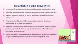 tratamiento a estas reacciones
 Incrementar el reconocimiento de las señales fisiológicas que preceden a la ira.
 Identificar los estímulos discriminativos que desencadenan la conducta agresiva.
 Detener el impulso que pone en marcha la respuesta agresiva mediante auto
instrucciones.
 Proporcionar habilidades sociales que permitan manejar las situaciones
problemáticas de un modo más adaptativo.
 Promover el empleo de estrategias de solución de problemas (identificación del
problema, desarrollo de alternativas y elección de respuesta basándose en la
anticipación de consecuencias).
 Impedir las posibles ventajas secundarias derivadas de la presencia de reacciones
de agresividad e ira (extinción, coste de respuesta, tiempo fuera, etc).
 