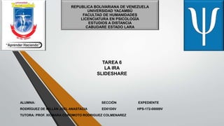 REPUBLICA BOLIVARIANA DE VENEZUELA
UNIVERSIDAD YACAMBÚ
FACULTAD DE HUMANIDADES
LICENCIATURA EN PSICOLOGÍA
ESTUDIOS A DISTANCIA
CABUDARE ESTADO LARA
TAREA 6
LA IRA
SLIDESHARE
ALUMNA: SECCIÓN EXPEDIENTE
RODRÍGUEZ DE MILLÁN JOEL ANASTACIA ED01D0V HPS-172-00009V
TUTORA: PROF. XIOMARA COROMOTO RODRIGUEZ COLMENAREZ
 