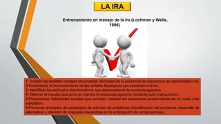 LA IRA
1- Impedir las posibles ventajas secundarias derivadas de la presencia de reacciones de agresividad e ira.
2-Incrementar el reconocimiento de las señales fisiológicas que preceden a la ira.
3- Identificar los estímulos discriminativos que desencadenan la conducta agresiva.
4- Detener el impulso que pone en marcha la respuesta agresiva mediante auto instrucciones.
5-Proporcionar habilidades sociales que permitan manejar las situaciones problemáticas de un modo más
adaptativo.
6-Promover el empleo de estrategias de solución de problemas (identificación del problema, desarrollo de
alternativas y elección de respuesta basándose en la anticipación de consecuencias).
Entrenamiento en manejo de la ira (Lochman y Wells,
1996)
 