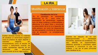 LA IRA
Canalización de la ira
En la psicología se recomienda
exteriorizar la ira para evitar la
acumulación de sentimientos negativos
que a la larga conllevan a enfermedades y
afecciones a la salud física y emocional.
La potenciación de la ira va a depender de
cada persona, así como los disparadores
de esta sensación y la forma de reaccionar
ante tal sensación es completamente
individual.
Cuando los ataques de ira son
desproporcionales o demasiado
frecuentes, aparecen los problemas. Por
eso, además de experimentarla,
debemos aprender a controlarla, saber
expresarla o comunicar lo que nos
molesta, y así dar el paso primordial
para canalizar la ira.
Existen diversas formas no violentas
de canalizar un sentimiento negativo;
como la práctica de algún deporte o
actividad relajante, tan
enriquecedoras como el estudio de
música o instrumento musical, las
cuales representan algunas de las
decisiones más adecuadas
para convertir al ira en algo positivo.
Modificación y tolerancia
 
