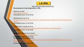 LA IRA
REFERENCIAS BIBLIOGRAFICAS
Documentos en línea Disponible en URL:
Definición de IRA
https://definicion.de/ira/
[Consultado marzo 14 de 2018]
Manifestaciones de la Ira
http://www.bemocion.msssi.gob.es/emocionEstres/ira/aspectosEsenciales/manifestaciones/ho
me.htm
[Consultado marzo 14 de 2018]
Canalización y manejo de la ira
http://accionesdesarrollo.com/tecnicas-para-controlar-la-ira-inmediatamente/
[Consultado marzo 14 de 2018]
Localización de la ira en el cerebro
http://asociacioneducar.com/cerebro-ira
[Consultado marzo 14 de 2018]
Técnicas para el control de la ira
file:///C:/Users/rodri/Desktop/MATERIAS%20UNY/TERCER%20TRIMESTRE/FISIOLOGIA%2
0Y%20COND/la%20ira.pdf
[Consultado marzo 14 de 2018]
 