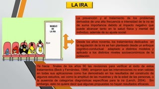 LA IRA
Ya hacia finales de los años 90 las revisiones para verificar el éxito de estos
tratamientos (Beck y Fernández, 1998) arrojaron que las intervenciones no eran validas
en todas sus aplicaciones como fue demostrado en los resultados del constructo de
algunos estudios, así como la amplitud de las muestras y de la edad de las personas, o
la ausencia de categorías diagnósticas específicas para la ira (Lench, 2004). Sin
embargo, esto no quiere decir que algunas propuestas no hayan resultados eficaces.
La prevención y el tratamiento de los problemas
derivados de una alta frecuencia e intensidad de la ira es
de suma importancia debido al impacto negativo que
puede alcanzar tanto en la salud física y mental del
individuo, además de su ajuste social.
Desde los años noventa, los tratamientos dedicados en
la regulación de la ira se han planteado desde un enfoque
cognitivo-conductual adaptado a distintos modelos y
aplicado a los distintos niveles socioeconómicos de la
población.
 