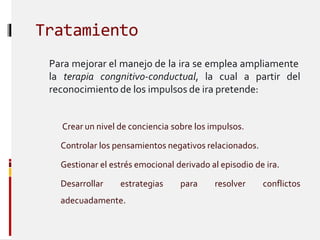 Tratamiento
Para mejorar el manejo de la ira se emplea ampliamente
la terapia congnitivo-conductual, la cual a partir del
reconocimiento de los impulsos de ira pretende:
Crear un nivel de conciencia sobre los impulsos.
Controlar los pensamientos negativos relacionados.
 Gestionar el estrés emocional derivado al episodio de ira.
 Desarrollar estrategias para resolver conflictos
adecuadamente.
 