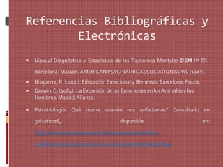 Referencias Bibliográficas y
Electrónicas
 Manual Diagnóstico y Estadístico de los Trastornos Mentales DSM-IV-TR.
Barcelona: Masson.AMERICAN PSYCHIATRICASSOCIATION (APA). (1997).
Bisquerra, R. (2000). Educación Emocional y Bienestar. Barcelona: Praxis.
Darwin,C. (1984). La Expresión de las Emociones en losAnimales y los
Hombres. Madrid:Alianza.


 Psicobiología: Qué ocurre cuando nos enfadamos? Consultado en
30/10/2016, disponible en:
http://www.investigacionyciencia.es/revistas/mente-y-
cerebro/numero/47/qu-ocurre-cuando-nos-enfadamos-8746
 