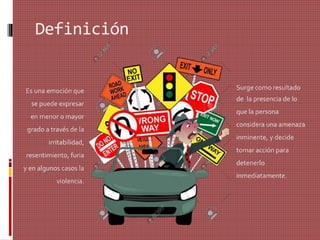 Definición
Surge como resultado
de la presencia de lo
que la persona
considera una amenaza
inminente, y decide
tomar acción para
detenerlo
inmediatamente.
Es una emoción que
se puede expresar
en menor o mayor
grado a través de la
irritabilidad,
resentimiento, furia
y en algunos casos la
violencia.
 
