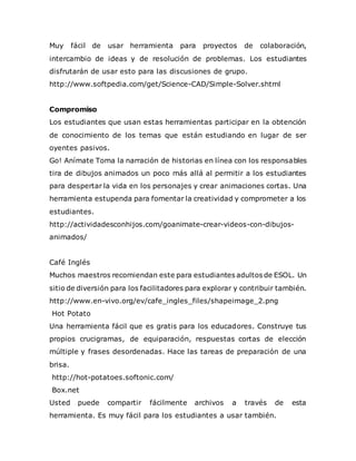 Muy fácil de usar herramienta para proyectos de colaboración,
intercambio de ideas y de resolución de problemas. Los estudiantes
disfrutarán de usar esto para las discusiones de grupo.
http://www.softpedia.com/get/Science-CAD/Simple-Solver.shtml
Compromiso
Los estudiantes que usan estas herramientas participar en la obtención
de conocimiento de los temas que están estudiando en lugar de ser
oyentes pasivos.
Go! Anímate Toma la narración de historias en línea con los responsables
tira de dibujos animados un poco más allá al permitir a los estudiantes
para despertar la vida en los personajes y crear animaciones cortas. Una
herramienta estupenda para fomentar la creatividad y comprometer a los
estudiantes.
http://actividadesconhijos.com/goanimate-crear-videos-con-dibujos-
animados/
Café Inglés
Muchos maestros recomiendan este para estudiantes adultos de ESOL. Un
sitio de diversión para los facilitadores para explorar y contribuir también.
http://www.en-vivo.org/ev/cafe_ingles_files/shapeimage_2.png
Hot Potato
Una herramienta fácil que es gratis para los educadores. Construye tus
propios crucigramas, de equiparación, respuestas cortas de elección
múltiple y frases desordenadas. Hace las tareas de preparación de una
brisa.
http://hot-potatoes.softonic.com/
Box.net
Usted puede compartir fácilmente archivos a través de esta
herramienta. Es muy fácil para los estudiantes a usar también.
 