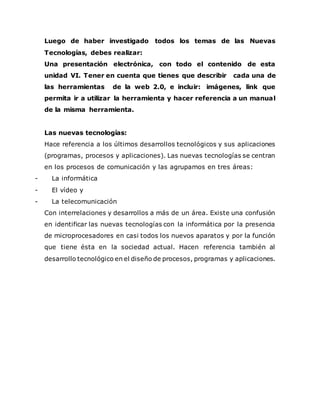 Luego de haber investigado todos los temas de las Nuevas
Tecnologías, debes realizar:
Una presentación electrónica, con todo el contenido de esta
unidad VI. Tener en cuenta que tienes que describir cada una de
las herramientas de la web 2.0, e incluir: imágenes, link que
permita ir a utilizar la herramienta y hacer referencia a un manual
de la misma herramienta.
Las nuevas tecnologías:
Hace referencia a los últimos desarrollos tecnológicos y sus aplicaciones
(programas, procesos y aplicaciones). Las nuevas tecnologías se centran
en los procesos de comunicación y las agrupamos en tres áreas:
- La informática
- El vídeo y
- La telecomunicación
Con interrelaciones y desarrollos a más de un área. Existe una confusión
en identificar las nuevas tecnologías con la informática por la presencia
de microprocesadores en casi todos los nuevos aparatos y por la función
que tiene ésta en la sociedad actual. Hacen referencia también al
desarrollo tecnológico en el diseño de procesos, programas y aplicaciones.
 