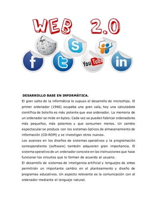 DESARROLLO BASE EN INFORMÁTICA.
El gran salto de la informática lo supuso el desarrollo de microchips. El
primer ordenador (1946) ocupaba una gran sala, hoy una calculadora
científica de bolsillo es más potente que ese ordenador. La memoria de
un ordenador se mide en bytes. Cada vez se pueden fabricar ordenadores
más pequeños, más potentes y que consumen menos. Un cambio
espectacular se produce con los sistemas ópticos de almacenamiento de
información (CD-ROM) y se investigan otros nuevos.
Los avances en los diseños de sistemas operativos y la programación
correspondiente (software) también adquieren gran importancia. El
sistema operativo de un ordenador consiste en las instrucciones que hace
funcionar los circuitos que lo forman de acuerdo al usuario.
El desarrollo de sistemas de inteligencia artificial y lenguajes de antes
permitirán un importante cambio en el planteamiento y diseño de
programas educativos. Un aspecto relevante es la comunicación con el
ordenador mediante el lenguaje natural.
 