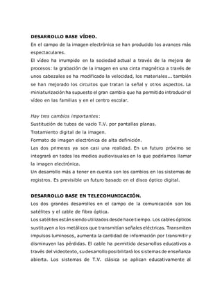 DESARROLLO BASE VÍDEO.
En el campo de la imagen electrónica se han producido los avances más
espectaculares.
El vídeo ha irrumpido en la sociedad actual a través de la mejora de
procesos: la grabación de la imagen en una cinta magnética a través de
unos cabezales se ha modificado la velocidad, los materiales... también
se han mejorado los circuitos que tratan la señal y otros aspectos. La
miniaturización ha supuesto el gran cambio que ha permitido introducir el
vídeo en las familias y en el centro escolar.
Hay tres cambios importantes:
Sustitución de tubos de vacío T.V. por pantallas planas.
Tratamiento digital de la imagen.
Formato de imagen electrónica de alta definición.
Las dos primeras ya son casi una realidad. En un futuro próximo se
integrará en todos los medios audiovisuales en lo que podríamos llamar
la imagen electrónica.
Un desarrollo más a tener en cuenta son los cambios en los sistemas de
registros. Es previsible un futuro basado en el disco óptico digital.
DESARROLLO BASE EN TELECOMUNICACIÓN.
Los dos grandes desarrollos en el campo de la comunicación son los
satélites y el cable de fibra óptica.
Los satélites están siendo utilizados desde hace tiempo. Los cables ópticos
sustituyen a los metálicos que transmitían señales eléctricas. Transmiten
impulsos luminosos, aumenta la cantidad de información por transmitir y
disminuyen las pérdidas. El cable ha permitido desarrollos educativos a
través del videotexto, su desarrollo posibilitará los sistemas de enseñanza
abierta. Los sistemas de T.V. clásica se aplican educativamente al
 