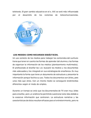 teletexto. El gran cambio educativo en el s. XXI se verá más influenciado
por el desarrollo de los sistemas de telecomunicaciones.
LOS MEDIOS COMO RECURSOS DIDÁCTICOS.
Un uso correcto de los medios para trabajar los contenidos del currículo
tiene que tener en cuenta las formas de aprender del alumno y las formas
de organizar la información de los medios (planteamiento multimedia).
El profesorado al diseñar las v.d. buscará los medios y los documentos
más adecuados y los integrará en sus estrategias de enseñanza. Es muy
importante la forma que tiene un documento de estructura y presentar la
información porque facilita su uso. Todos los documentos son útiles, pero
unos más que otros. Con un mismo medio se conseguirá rendimientos
diferentes según el modo de empleo.
Durante un tiempo se creía que los documentales de TV eran muy útiles
para enseñar, pero un análisis ha permitido cuestionar esta idea debido a
la excesiva información que contienen. La estructura narrativa y las
características de éstos resultan eficaces para el entretenimiento, pero no
 
