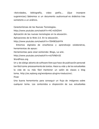 -Actividades, bibliografía, video grafía... (Que incorpore
sugerencias) Sabremos si un documento audiovisual es didáctico tras
someterlo a un análisis.
Características de las Nuevas Tecnologías.
http://www.youtube.com/watch?v=HC-ntJXZXr4
Aplicación de las nuevas tecnologías en la educación.
Aplicaciones de la Web 2.0. En la educación.
http://www.youtube.com/watch?v=7DH9E5zbYFA
Entornos digitales de enseñanza y aprendizaje colaborativo,
herramientas de apoyo:
Herramientas para crear contenido: Blogs, La wiki.
http://www.youtube.com/watch?v=nU7VNErii5I
WordPress.org
Un y de código abierto de software libre que hace de publicación personal
tan fácil como procesamiento de textos. Hace su vida y de los estudiantes
la vida de su más fácil mantener un salón de clases o blog
tema. http://es.wplang.org/wordpress-plugins-traduccion/.
Flickr
Una buena herramienta para conseguir un flujo de imágenes sobre
cualquier tema. Los contenidos a disposición de sus estudiantes
 