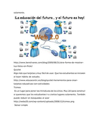 solamente.
http://www.benolivares.com/blog/2009/08/31/otra-forma-de-mostrar-
tus-fotos-en-flickr/
Quizlet
Algo más que tarjetas y muy fácil de usar. Que los estudiantes se iniciaron
el buen hábito de estudio.
http://www.educacontic.es/blog/quizlet-herramienta-para-crear-
tarjetas-educativas-con-actividades
Tizmos
Es un lugar para poner las miniaturas de los sitios. Muy útil para construir
si queremos que los estudiantes ir a ciertos lugares solamente. También
puede reducir en búsquedas al azar
http://weba20.com/wp-content/uploads/2008/12/tizmos.png
Solver simple
 