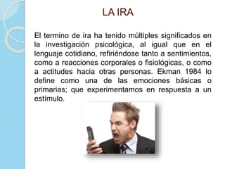 LA IRA
El termino de ira ha tenido múltiples significados en
la investigación psicológica, al igual que en el
lenguaje cotidiano, refiriéndose tanto a sentimientos,
como a reacciones corporales o fisiológicas, o como
a actitudes hacia otras personas. Ekman 1984 lo
define como una de las emociones básicas o
primarias; que experimentamos en respuesta a un
estímulo.
 