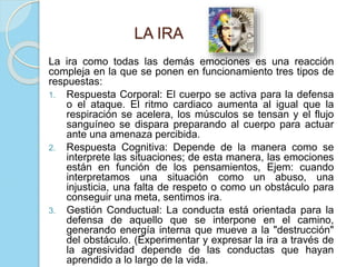 LA IRA
La ira como todas las demás emociones es una reacción
compleja en la que se ponen en funcionamiento tres tipos de
respuestas:
1. Respuesta Corporal: El cuerpo se activa para la defensa
o el ataque. El ritmo cardiaco aumenta al igual que la
respiración se acelera, los músculos se tensan y el flujo
sanguíneo se dispara preparando al cuerpo para actuar
ante una amenaza percibida.
2. Respuesta Cognitiva: Depende de la manera como se
interprete las situaciones; de esta manera, las emociones
están en función de los pensamientos, Ejem: cuando
interpretamos una situación como un abuso, una
injusticia, una falta de respeto o como un obstáculo para
conseguir una meta, sentimos ira.
3. Gestión Conductual: La conducta está orientada para la
defensa de aquello que se interpone en el camino,
generando energía interna que mueve a la "destrucción"
del obstáculo. (Experimentar y expresar la ira a través de
la agresividad depende de las conductas que hayan
aprendido a lo largo de la vida.
 