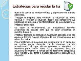 Estrategias para regular la Ira
 Buscar la causa de nuestro enfado y expresarlo de manera
adecuada.
 Trabajar la empatía para entender la situación de forma
objetiva y evaluar la situación desde otra perspectiva (La
hostilidad se genera por la interpretación de las situaciones).
 Practicar el respeto.
 No ceder al resentimiento. Es fundamental resolver
problemas del pasado para que no estén presentes en
nuestro día a día.
 Practicar técnicas de relajación. Cualquier actividad que nos
ayude a desviar nuestra atención de los pensamientos que
alimentan la ira.
 Poner distancia. Si notamos que nuestra ira va en aumento,
es positivo poner distancia con la situación, ya sea
abandonando el lugar donde estemos o tomarnos un
momento para "contar hasta 10" y relajarnos. Esto nos
ayudará a calmarnos, a ver las cosas desde otra perspectiva
más realista y por tanto a buscar soluciones positivas a la
situación.
 