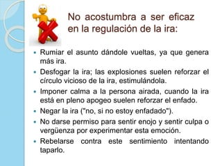 No acostumbra a ser eficaz
en la regulación de la ira:
 Rumiar el asunto dándole vueltas, ya que genera
más ira.
 Desfogar la ira; las explosiones suelen reforzar el
círculo vicioso de la ira, estimulándola.
 Imponer calma a la persona airada, cuando la ira
está en pleno apogeo suelen reforzar el enfado.
 Negar la ira ("no, si no estoy enfadado").
 No darse permiso para sentir enojo y sentir culpa o
vergüenza por experimentar esta emoción.
 Rebelarse contra este sentimiento intentando
taparlo.
 