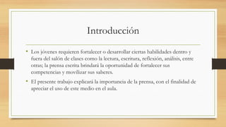 Introducción
• Los jóvenes requieren fortalecer o desarrollar ciertas habilidades dentro y
fuera del salón de clases como la lectura, escritura, reflexión, análisis, entre
otras; la prensa escrita brindará la oportunidad de fortalecer sus
competencias y movilizar sus saberes.
• El presente trabajo explicará la importancia de la prensa, con el finalidad de
apreciar el uso de este medio en el aula.
 