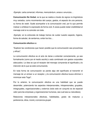 -Ejemplo: carta comercial, informes, memorándum, avisos o anuncios…
Comunicación No Verbal, es la que se realiza a través de signos no lingüísticos
muy variados, como movimientos del cuerpo, gestos, el aspecto de una persona,
su forma de vestir. Suele acompañar a la comunicación oral, por lo que permite
matizar o enfatizar lo expresado de forma oral. A veces puede restar credibilidad al
mensaje oral si no coincide con éste.
-Ejemplo: en la entrevista de trabajo hemos de cuidar nuestro aspecto, higiene,
forma de saludar, de sentarnos, evitar los tics…
Comunicación efectiva es:
“Explorar las condiciones que hacen posible que la comunicación sea provechosa
y eficaz”.
La comunicación efectiva es el acto de darse a entender correctamente, ya sea
formalmente (como por el medio escrito) o esto combinado con gestos corporales
adecuados. La idea es que el receptor del mensaje comprenda el significado y la
intención de lo que se está comunicando.
En toda forma de comunicación se pierde algo del significado al transmitir el
mensaje de un emisor a un receptor, y la comunicación efectiva busca eliminar o
minimizar esta "fuga".
Por lo anterior, la comunicación efectiva es una habilidad que se puede
desarrollar, potenciando los aspectos interpersonales, intrapersonales, grupales,
intragrupales, organizacionales y externos (todo esto en conjunto es de especial
valor para las empresas y organizaciones humanas, sea cual sea su naturaleza).
Relaciones interpersonales afectivas, habilidades, grado de madurez y
pertenencia, ética, moral y conciencia grupal.
 