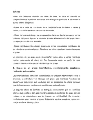 e) Roles
Roles. Las personas asumen una serie de roles, es decir el conjunto de
comportamientos esperados asociados a un trabajo en particular. Y se dividen a
su vez en tres categorías:
- Roles de la tarea: se concentran en el cumplimiento de las tareas o metas, y
facilita y coordina las tareas de toma de decisiones.
- Roles del mantenimiento: no se concentran tanto en las tareas como en los
procesos del grupo. Ayudan a mantener y elevar el desempeño del grupo, como
por ejemplo conciliador o animador.
- Roles individuales: Se enfocan únicamente en las necesidades individuales de
los miembros a costa del grupo. Tienden a ser disfuncionales o destructivos para
el grupo.
Un miembro de un grupo pude desempeñar varios roles, y varios miembros
pueden desempeñar el mismo rol. Con frecuencia existe un patrón de roles
correspondiente a cada uno de los miembros del grupo.
5.- Etapas de un grupo: incertidumbre, cuestionamiento, aceptación,
realización y desempeño.
La primera etapa de formación, se caracteriza por una gran incertidumbre; sobre el
propósito, la estructura y el liderazgo del grupo. Los miembros "sondean las
aguas" para determinar qué conductas son las aceptables. La etapa concluye
cuando los miembros comienzan a considerarse parte del grupo.
La segunda etapa de conflicto se distingue; precisamente, por los conflictos
internos que en ella se dan. Los miembros aceptan la existencia del grupo pero se
resisten a las restricciones que les impone su individualidad. Se presentan
conflictos por quien controla el grupo. Esta etapa termina cuando se cuenta con
una jerarquía de liderazgo clara.
 